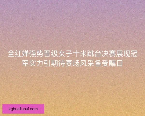 全红婵强势晋级女子十米跳台决赛展现冠军实力引期待赛场风采备受瞩目