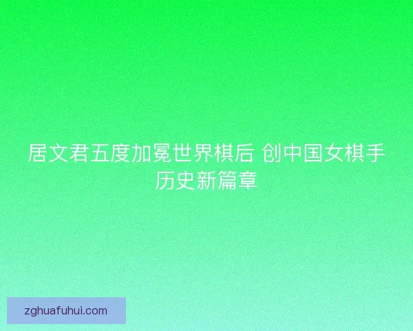 居文君五度加冕世界棋后 创中国女棋手历史新篇章