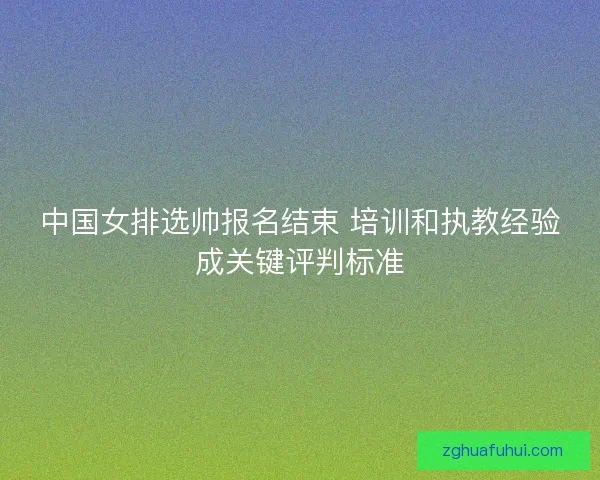 中国女排选帅报名结束 培训和执教经验成关键评判标准