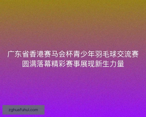 广东省香港赛马会杯青少年羽毛球交流赛圆满落幕精彩赛事展现新生力量