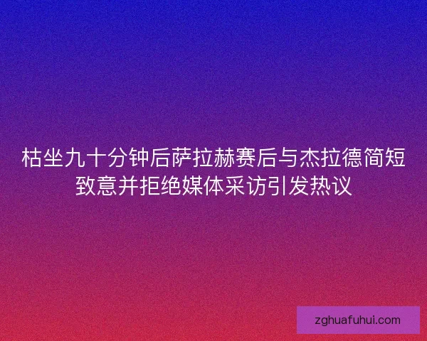 枯坐九十分钟后萨拉赫赛后与杰拉德简短致意并拒绝媒体采访引发热议